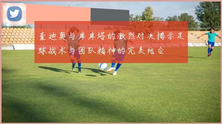 奎迪奥与库库塔的激烈对决揭示足球战术与团队精神的完美结合