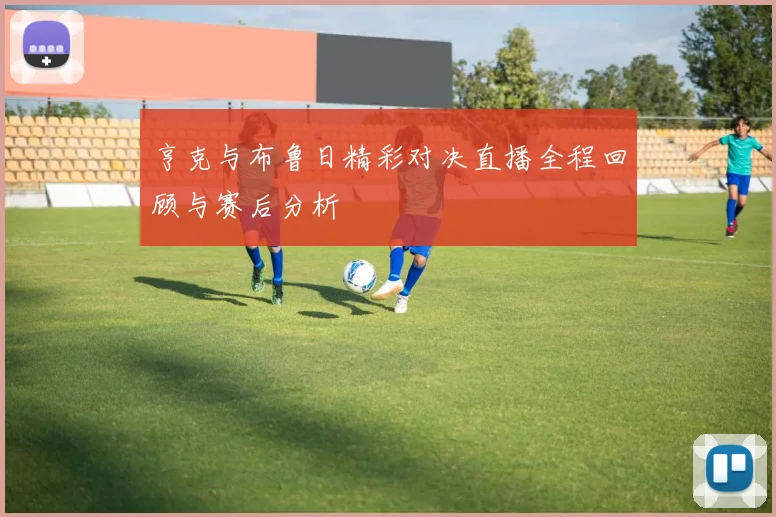 亨克与布鲁日精彩对决直播全程回顾与赛后分析