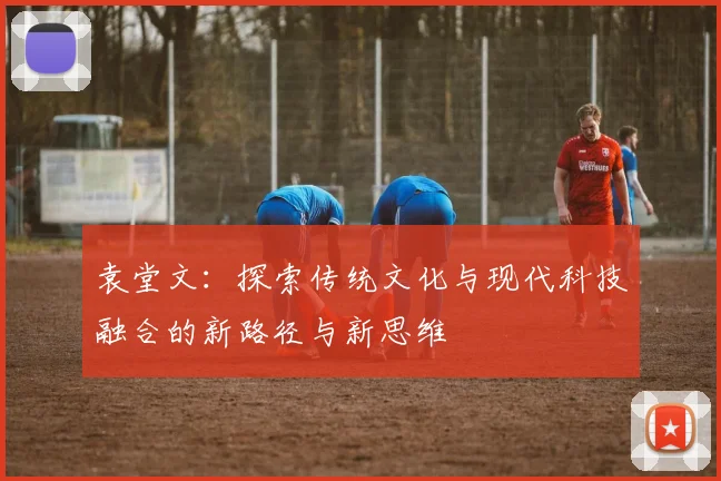 袁堂文：探索传统文化与现代科技融合的新路径与新思维