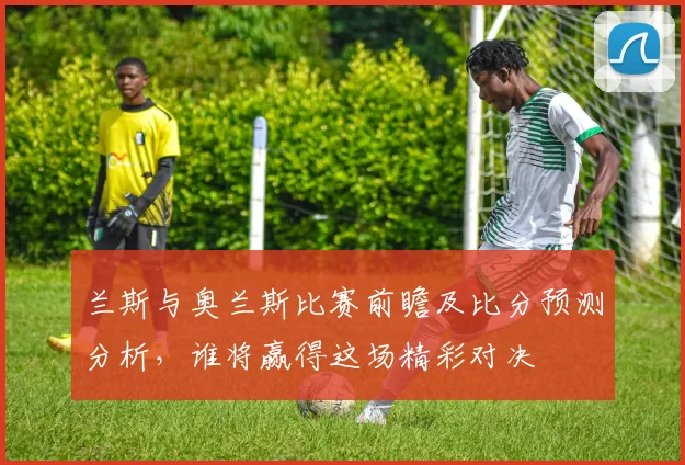 兰斯与奥兰斯比赛前瞻及比分预测分析，谁将赢得这场精彩对决